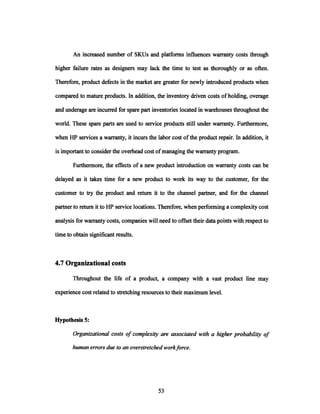 An increased number of SKUs and platforms influences warranty costs through
higher failure rates as designers may lack the time to test as thoroughly or as often.
Therefore, product defects in the market are greater for newly introduced products when
compared to mature products. In addition, the inventory driven costs of holding, overage
and underage are incurred for spare part inventories located in warehouses throughout the
world. These spare parts are used to service products still under warranty. Furthermore,
when HP services a warranty, it incurs the labor cost of the product repair. In addition, it
is important to consider the overhead cost ofmanaging the warranty program.
Furthermore, the effects of a new product introduction on warranty costs can be
delayed as it takes time for a new product to work its way to the customer, for the
customer to try the product and return it to the channel partner, and for the channel
partner to return it to HP service locations. Therefore, when performing a complexity cost
analysis for warranty costs, companies will need to offset their data points with respect to
time to obtain significant results.
4.7 Organizational costs
Throughout the life of a product, a company with a vast product line may
experience cost related to stretching resources to their maximum level.
Hypothesis 5:
Organizationalcosts of complexity are associatedwith a higherprobabilityof
human errorsdue to an overstretchedworkforce.
53.
 