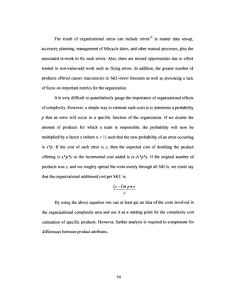 The result of organizational stress can include errors 0o in master data set-up,
accessory planning, management of lifecycle dates, and other manual processes, plus the
associated re-work to fix such errors. Also, there are missed opportunities due to effort
wasted in non-value-add work such as fixing errors. In addition, the greater number of
products offered causes inaccuracies in SKU-level forecasts as well as provoking a lack
of focus on important metrics for the organization.
It is very difficult to quantitatively gauge the importance oforganizational effects
ofcomplexity. However, a simple way to estimate such costs is to determine a probability
p that an error will occur in a specific function of the organization. If we double the
amount of products for which a team is responsible, the probability will now be
multiplied by a factor x (where x > 1) such that the new probability of an error occurring
is x*p. If the cost of such error is y, then the expected cost of doubling the product
offering is x*p*y so the incremental cost added is (x-1)*p*y. If the original number of
products was z, and we roughly spread the costs evenly through all SKUs, we could say
that the organizational additional cost per SKU is,
(x - 1)*.p y
By using the above equation one can at least get an idea of the costs involved in
the organizational complexity area and use it as a starting point for the complexity cost
estimation of specific products. However, further analysis is required to compensate for
differences between product attributes.
 