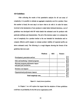 4.8 Guidelines
After collecting the results of the quantitative analysis for all cost areas of
complexity, it is possible to estimate an aggregate complexity cost for a product. Once
this number is found, the next step is to know what to do with it. In order for teams
involved in the introduction ofnew products to make better informed decisions, a set of
guidelines was developed with HP which details the estimated costs for products with
particular attributes and characteristics. The job of the decision maker is to estimate the
cost of complexity for a product similar to the one intended for introduction and re-
compute effective profit margins to evaluate product viability (if expected profits are
above estimated costs). The following is a rough diagram showing the format of the
guidelines that were used.
Platform SKU I FeatureI
I
I
I
I
I
I
I
I
I
I
I
I
I
I
I
I
I
I
I
I
I
I
I
I
Development,generationandtest
Sales andmarketing/ channelprograms
Warrantyprogramperformanceimpact
andsparepartinventories
Inventorycost impacts
Organizationalperformanceimpacts
Total complexity costs
Figure 13 - Sampleformatofguidelines
In Chapter 5 we will explore the impact that the adoption of these guidelines
could have on profitability for the ISS server organization at HP.
o
.g4
I
 