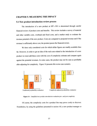 CHAPTER 5: MEASURING THE IMPACT
5.1 New product introduction review process
The introduction of a new product at HP's ISS is determined through careful
financial review ofproduct costs and benefits. This review includes a survey of material
and other variable costs, overhead and fixed costs, and a market study to evaluate the
revenue potential of the new product. Costs are compared to projected revenue and ifthe
revenue is sufficiently above cost, the product passes the financial review.
We have only considered costs for which dollar figures are readily available thus
far. However, in order to get an idea ofthe real costs related to the introduction ofa new
product we must add these costs with the cost ofcomplexity estimate and compare again
against the potential revenues. In some cases, the product may not be seen as profitable
after adjusting for complexity. Figure 14 presents this worse case scenario.
$
2$ 0
U
j}
Traditionalprofitabilityevaluation Complexity-adjustedprofitabilityevaluation
Figure 14 - Simplifiednewproduct introductionevaluationpre- andpost-complexity
Of course, the complexity costs for a product line may prove costly to discover.
Nonetheless, by using the guidelines presented in section 4.8, a new product manager or
I 1 8
I
----i--0~
1 !
I I
 
