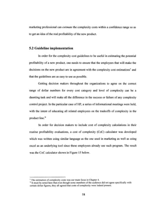 marketing professional can estimate the complexity costs within a confidence range so as
to get an idea ofthe real profitability ofthe new product.
5.2 Guideline implementation
In order for the complexity cost guidelines to be useful in estimating the potential
profitability of a new product, one needs to ensure that the employees that will make the
decisions on the new product are in agreement with the complexity cost estimations' and
that the guidelines are as easy to use as possible.
Getting decision makers throughout the organizations to agree on the correct
range of dollar numbers for every cost category and level of complexity can be a
daunting task and will make all the difference in the success or failure ofany complexity
control project. In the particular case ofHP, a series ofinformational meetings were held,
with the intent of educating all related employees on the tradeoffs of complexity in the
product line.w
In order for decision makers to include cost of complexity calculations in their
routine profitability evaluations, a cost of complexity (CoC) calculator was developed
which was written using similar language as the one used in marketing as well as using
excel as an underlying tool since these employees already use such program. The result
was the CoC calculator shown in Figure 15 below.
v The estimation ofcomplexity costs was our main focus in Chapter 4.
WIt must be noted here that even though some members of the audience did not agree specifically with
certain dollar figures, they all agreed that costs ofcomplexity were indeed present.
 