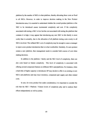 platform by the number of SKUs in that platform, thereby allocating these costs as fixed
to all SKUs. However, in order to improve decision making in the New Product
Introduction area, it is essential to understand whether the overall product platform or the
SKU to be introduced causes incremental complexity and cost. If the complexity
associated with testing a SKU is low but the cost associated with testing the platform that
contains it is high, it may appear that introducing any new SKU in this family is more
costly than in actuality, due to the allocation of all platform testing costs evenly to all
SKUs involved. This inflated SKU cost ofcomplexity may be enough to cause a manager
to reject a new product introduction that is in fact worthwhile. Similarly, if a new product
creates a new platform, then management needs to consider both sources of cost when
making decisions.
In addition to the platform / family and the SKU level of complexity, there are
also costs based on feature complexity. This level of complexity is associated with
offering several component features on different SKUs and platforms. For instance, when
a hard disk of higher capacity is introduced, HP may decide to offer it on existing or new
SKUs and platforms and may incur inventory, component part supply and other related
costs.
In sum, for every product line under consideration, it is important to consider the
role that the SKU / Platform / Feature levels of complexity play and to analyze their
effects independently as well as jointly.
 