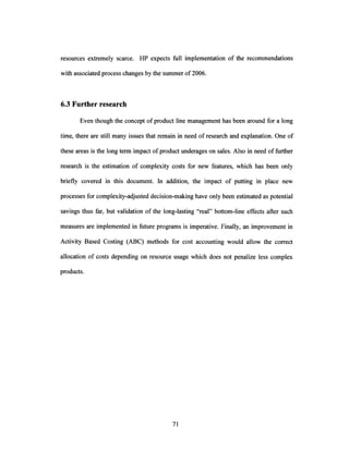 resources extremely scarce. HP expects full implementation of the recommendations
with associated process changes by the summer of2006.
6.3 Furtherresearch
Even though the concept of product line management has been around for a long
time, there are still many issues that remain in need of research and explanation. One of
these areas is the long term impact ofproduct underages on sales. Also in need offurther
research is the estimation of complexity costs for new features, which has been only
briefly covered in this document. In addition, the impact of putting in place new
processes for complexity-adjusted decision-making have only been estimated as potential
savings thus far, but validation of the long-lasting "real" bottom-line effects after such
measures are implemented in future programs is imperative. Finally, an improvement in
Activity Based Costing (ABC) methods for cost accounting would allow the correct
allocation of costs depending on resource usage which does not penalize less complex
products.
 
