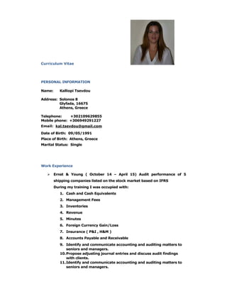 Curriculum Vitae
PERSONAL INFORMATION
Name: Kalliopi Tsevdou
Address: Solonos 8
Glyfada, 16675
Athens, Greece
Telephone: +302109629855
Mobile phone: +306949291227
Email: kal.tsevdou@gmail.com
Date of Birth: 09/05/1991
Place of Birth: Athens, Greece
Marital Status: Single
Work Experience
 Ernst & Young ( October 14 – April 15) Audit performance of 5
shipping companies listed on the stock market based on IFRS
During my training I was occupied with:
1. Cash and Cash Equivalents
2. Management Fees
3. Inventories
4. Revenue
5. Minutes
6. Foreign Currency Gain/Loss
7. Insurance ( P&I , H&M )
8. Accounts Payable and Receivable
9. Identify and communicate accounting and auditing matters to
seniors and managers.
10.Propose adjusting journal entries and discuss audit findings
with clients.
11.Identify and communicate accounting and auditing matters to
seniors and managers.
 