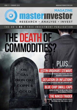 T h e U K ' s n o . 1 f r e e i n v e s t m e n t p u b l i c a t i o n
issue 11 – FEBRUARY 2016 	 www.masterinvestor.co.uk
WHAT HAS ROBBIE BURNS BEEN
BUYING IN THE SELL-OFF?
DOES IT PAY TO BE A BIG FISH
IN A SMALL POND?
WHICH ONE SHOULD WE BE AFRAID OF?
CITY IDOL REVEALS HIS TAKE ON THE
MARKET DOWNTURN
Justin Urquhart Stewart
plus...
THEDEATHOF
COMMODITIES?
Deflation or Inflation?
Blue-Chip Small-Caps
The Naked Trader
 