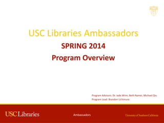 USC  Libraries  Ambassadors  
SPRING  2014
Program  Overview
Ambassadors
Program Advisors:  Dr.  Jade  Winn,  Beth  Namei,  Michael  Qiu
Program  Lead:  Brandon  Uchimura
 