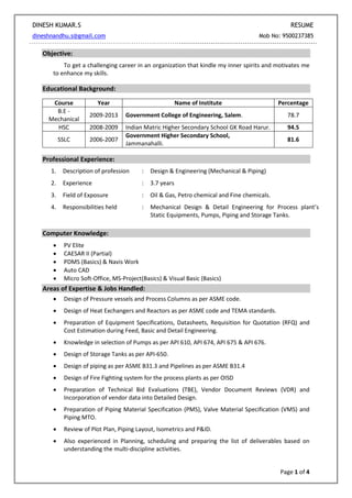 DINESH KUMAR.S RESUME
dineshnandhu.s@gmail.com Mob No: 9500237385
Page 1 of 4
Objective:
To get a challenging career in an organization that kindle my inner spirits and motivates me
to enhance my skills.
Educational Background:
Course Year Name of Institute Percentage
B.E -
Mechanical
2009-2013 Government College of Engineering, Salem. 78.7
HSC 2008-2009 Indian Matric Higher Secondary School GK Road Harur. 94.5
SSLC 2006-2007
Government Higher Secondary School,
Jammanahalli.
81.6
Professional Experience:
1. Description of profession : Design & Engineering (Mechanical & Piping)
2. Experience : 3.7 years
3. Field of Exposure : Oil & Gas, Petro chemical and Fine chemicals.
4. Responsibilities held : Mechanical Design & Detail Engineering for Process plant’s
Static Equipments, Pumps, Piping and Storage Tanks.
Computer Knowledge:
 PV Elite
 CAESAR II (Partial)
 PDMS (Basics) & Navis Work
 Auto CAD
 Micro Soft-Office, MS-Project(Basics) & Visual Basic (Basics)
Areas of Expertise & Jobs Handled:
 Design of Pressure vessels and Process Columns as per ASME code.
 Design of Heat Exchangers and Reactors as per ASME code and TEMA standards.
 Preparation of Equipment Specifications, Datasheets, Requisition for Quotation (RFQ) and
Cost Estimation during Feed, Basic and Detail Engineering.
 Knowledge in selection of Pumps as per API 610, API 674, API 675 & API 676.
 Design of Storage Tanks as per API-650.
 Design of piping as per ASME B31.3 and Pipelines as per ASME B31.4
 Design of Fire Fighting system for the process plants as per OISD
 Preparation of Technical Bid Evaluations (TBE), Vendor Document Reviews (VDR) and
Incorporation of vendor data into Detailed Design.
 Preparation of Piping Material Specification (PMS), Valve Material Specification (VMS) and
Piping MTO.
 Review of Plot Plan, Piping Layout, Isometrics and P&ID.
 Also experienced in Planning, scheduling and preparing the list of deliverables based on
understanding the multi-discipline activities.
 
