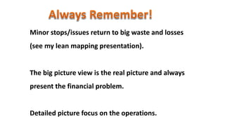 Minor stops/issues return to big waste and losses
(see my lean mapping presentation).
The big picture view is the real picture and always
present the financial problem.
Detailed picture focus on the operations.
 