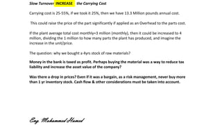 Slow Turnover INCREASE the Carrying Cost
Carrying cost is 25-55%, if we took it 25%, then we have 13.3 Million pounds annual cost.
This could raise the price of the part significantly if applied as an Overhead to the parts cost.
If the plant average total cost monthly=3 million (monthly), then it could be increased to 4
million, dividing the 1 million to how many parts the plant has produced, and imagine the
increase in the unit/price.
The question: why we bought a 4yrs stock of raw materials?
Money in the bank is taxed as profit. Perhaps buying the material was a way to reduce tax
liability and increase the asset value of the company?
Was there a drop in prices? Even if it was a bargain, as a risk management, never buy more
than 1 yr inventory stock. Cash flow & other considerations must be taken into account.
Eng. Mohammed Hamed
 