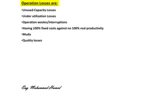 •Unused Capacity Losses
•Under utilization Losses
•Operation wastes/interruptions
•Having 100% fixed costs against no 100% real productivity
•Muda
•Quality losses
Operation Losses are:
Eng. Mohammed Hamed
 