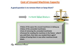 A good question is to remove them or keep them?
●Value of the space the unused machinery is taking up.
●Value of the unneeded machine(s).
●Cost of removing the unneeded machine(s)
●Forecast for needing the machines in the future - what if
you sold them, then later you needed them again?
●Value of having them in case other machines break
down.
Eng. Mohammed Hamed
 