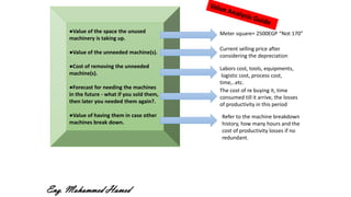 ●Value of the space the unused
machinery is taking up.
●Value of the unneeded machine(s).
●Cost of removing the unneeded
machine(s).
●Forecast for needing the machines
in the future - what if you sold them,
then later you needed them again?.
●Value of having them in case other
machines break down.
Meter square= 2500EGP “Not 170”
Current selling price after
considering the depreciation
Labors cost, tools, equipments,
logistic cost, process cost,
time,..etc.
Refer to the machine breakdown
history, how many hours and the
cost of productivity losses if no
redundant.
The cost of re buying it, time
consumed till it arrive, the losses
of productivity in this period
Eng. Mohammed Hamed
 
