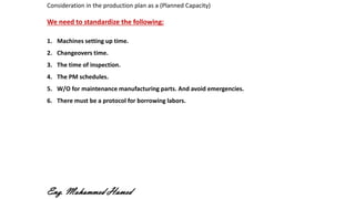 Consideration in the production plan as a (Planned Capacity)
We need to standardize the following:
1. Machines setting up time.
2. Changeovers time.
3. The time of inspection.
4. The PM schedules.
5. W/O for maintenance manufacturing parts. And avoid emergencies.
6. There must be a protocol for borrowing labors.
Eng. Mohammed Hamed
 