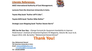 AACE International Authority of Cost Management.
Lectures from the American University in Cairo.
Toyota Way book “Author Jeff K Liker”.
Toyota KATA book “Author Mike Rother”
Strategic Lean Mapping book “Author Steven Borris”
OEE Can Be Your Key: : Change Formula for Equipment Availability to Improve
Performance”, Institute of Industrial Engineers IIE Magazine, Volume 48, issue no.8,
August 2013, USA. By Author “Mohammed Hamed Ahmed”
Eng. Mohammed Hamed
The American University in Cairo
Email: mhamed206@yahoo.com
: m.h.ahmed@ess.aucegypt.edu
Tel: +201001309903
 