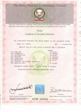 The Kenya National Examinations Council
This is to certify that the candidate named below sat for the Kenya Certificate of Secondary
Education examination in the subjects named below and qualified for the award of a
Kenya
Certificate of Secondary Education
THE C A N D I D A T E REACHED THE GRADE SHOWN I N THE S U B J E C T S NAMED
JAMAL A L I HEHED «M* 106304/OZO
S H E I K H K H A L I F A B I N Z A Y E D ALNAHYAN S E C & T E C H N I C A
GRADE
C + < P L U S )
A-<MINUS>
D+ < P L U S )
B ( P L A I N )
B - ( M I N U S )
D+ ( P L U S )
A
C+ < P L U S )
S U B J E C T S NAMED E I G H T MEAN GRADE B - ( M I N U S )
E X A M I N A T I O N OF NOVEMBER/DECEMBER 2 0 0 2
101 E N G L I S H
102 K I S W A H I L I
121 MATHEMATICS
2 3 1 BIOLOGY
2 3 3 CHEMISTRY
3 1 2 GEOGRAPHY
3 1 4 I S L A M I C R E L I G I O U S E D U C A T I O N
4 4 3 A G R I C U L T U R E
Secretary
Kenya National Examinations Council
This is a secure document using special paper.
Please hold it up to the light to verify that the word
MITIHANI can be seen through the paper.
Chairman
Kenya National Examinations Council
KCSE 2026098 Not valid without a hologram (See overleaf)
 