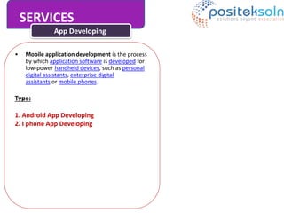 SERVICES
App Developing
• Mobile application development is the process
by which application software is developed for
low-power handheld devices, such as personal
digital assistants, enterprise digital
assistants or mobile phones.
Type:
1. Android App Developing
2. I phone App Developing
 