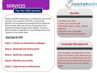 SERVICES
Pay–Per–Click Services
Pay per click (PPC) advertising is an investment, and just like
any other it has to pay for itself. PPC is enormously
powerful. You only advertise to people who are looking for
what you have right now, and you only pay when then
respond by clicking through to your website. The price is
determined by an ongoing real – time bidding process that
is based on true market value.
Step Plan for PPC
Step 1 : Create an informative webpage.
Step 2 : Generate List of keywords
Step 3 : Build you campaign.
Step 4 : Monitor you results
Step 5 : Improve your performance
Benefits
• Increase your sales.
• Lower your cost per sale.
• Get more visitors , leads , sales &
customer.
• Maximize your ad budget.
• Professional brand promotion
Campaign Management
•Our campaign management services
will track & measure the effectiveness
of your ads on monthly basis. We will
work with you to determine the most
effective goals for your PPC landing
pages.
 