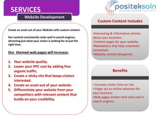 SERVICES
Website Development
Create an asset out of your Website with custom content.
Our content consistently ranks well in search engines,
attracting just what your visitor is looking for at just the
right time.
Our themed web pages will increase:
1. Your website quality.
2. Lower your PPC cost by adding free
organic traffic.
3. Create a sticky site that keeps visitors
interested.
4. Create an asset out of your website.
5. Differentiate your website from your
competitors with relevant content that
builds on your credibility.
Custom Content Includes
•Interesting & Informative articles
about your business.
•Content pages for your website.
•Newsletters that help customers
connected.
•Website content blueprints.
Benefits
• Increase visitor time on site.
• Pages act as online salesman for
your business.
•Web pages written that rank well in
search engines..
 