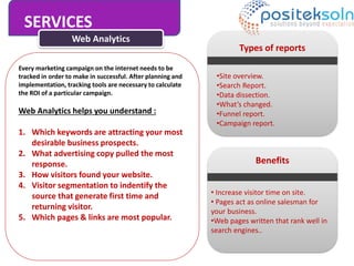 Web Analytics
Every marketing campaign on the internet needs to be
tracked in order to make in successful. After planning and
implementation, tracking tools are necessary to calculate
the ROI of a particular campaign.
Web Analytics helps you understand :
1. Which keywords are attracting your most
desirable business prospects.
2. What advertising copy pulled the most
response.
3. How visitors found your website.
4. Visitor segmentation to indentify the
source that generate first time and
returning visitor.
5. Which pages & links are most popular.
Types of reports
•Site overview.
•Search Report.
•Data dissection.
•What’s changed.
•Funnel report.
•Campaign report.
Benefits
• Increase visitor time on site.
• Pages act as online salesman for
your business.
•Web pages written that rank well in
search engines..
SERVICES
 