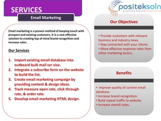SERVICES
Email Marketing
Email marketing is a proven method of keeping touch with
prospect and existing customers. It is a cost effective
solution to creating top of mind brand recognition and
increase sales.
Our Services
1. Import existing email database into
outboard bulk mail ser vice.
2. Integrate a subscribe form on the website
to build the list.
3. Create email marketing campaign by
providing content & design ideas.
4. Track measure open rate, click through
rate, & order rate.
5. Develop email marketing HTML design.
Our Objectives
• Provide customers with relevant
business and industry news.
• Stay connected with your clients.
• More effective response rates than
other marketing tactics.
Benefits
• Improve quality of current email
database.
• Increase brand recognition.
• Build repeat traffic to website.
• Increase overall sales.
 