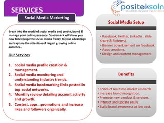SERVICES
Social Media Marketing
Break into the world of social media and create, brand &
manage your online presence. Spademark will show you
how to leverage the social media frenzy to your advantage
and capture the attention of largest growing online
audience.
Our Services
1. Social media profile creation &
management.
2. Social media monitoring and
understanding industry trends.
3. Social media bookmarking links posted in
top social networks.
4. Monthly review detailing account activity
and growth.
5. Contest, apps , promotions and increase
likes and followers organically.
Social Media Setup
• Facebook, twitter, LinkedIn , slide
share & Pinterest.
• Banner advertisement on facebook.
• Apps creations.
• Design and content management
Benefits
• Conduct real time market research.
• Increase brand recognition.
• Promote new product & services.
• Interact and update easily.
• Build brand awareness at low cost.
 