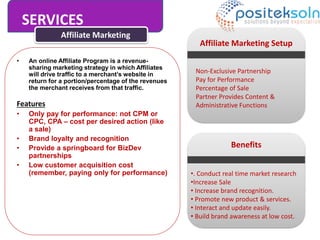 SERVICES
Affiliate Marketing
• An online Affiliate Program is a revenue-
sharing marketing strategy in which Affiliates
will drive traffic to a merchant’s website in
return for a portion/percentage of the revenues
the merchant receives from that traffic.
Features
• Only pay for performance: not CPM or
CPC, CPA – cost per desired action (like
a sale)
• Brand loyalty and recognition
• Provide a springboard for BizDev
partnerships
• Low customer acquisition cost
(remember, paying only for performance)
Affiliate Marketing Setup
Non-Exclusive Partnership
Pay for Performance
Percentage of Sale
Partner Provides Content &
Administrative Functions
Benefits
•. Conduct real time market research
•Increase Sale
• Increase brand recognition.
• Promote new product & services.
• Interact and update easily.
• Build brand awareness at low cost.
 
