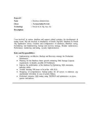 Project#3
Name : Database administration.
Client : Verizon India Pvt Ltd
Technology : Oracle 8i, 9i, 10g, Sun, Aix
Description:
I was involved in various database and support related activities for development &
testing teams. My role involved in installation of Oracle 10g RAC Database & Oracle
10g Application server, Creation and Configuration of databases, Database sizing,
Formulating and Implementing backup and recovery strategy, Routine maintenance,
Performance monitoring and tuning, security implementation.
Roles and Responsibilities:
 Implementing an effective Backup and Recovery strategy for Production
Database(s).
 Planning for the Database future growth estimating Disk Storage Capacity
requirements to identify possible I/O bottleneck.
 Improve the performance of the database by Optimizing SQL statements,
indexing tables.
 Trouble shooting DB issues to be in-line with SLA.
 Designing of comprehensive backup policy for all servers to minimize any
unscheduled downtime in case of system failures.
 Performed extensive SQL tuning using TKPROF and optimization on views,
queries and indexes.
 
