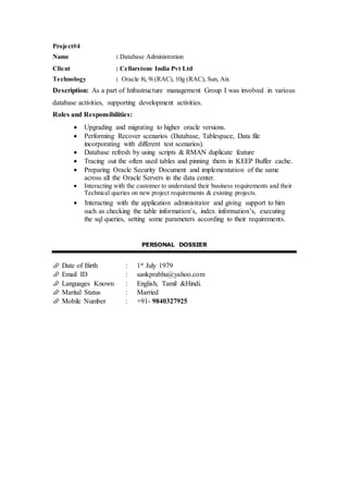 Project#4
Name : Database Administration
Client : Cellarstone India Pvt Ltd
Technology : Oracle 8i, 9i (RAC), 10g (RAC), Sun, Aix
Description: As a part of Infrastructure management Group I was involved in various
database activities, supporting development activities.
Roles and Responsibilities:
 Upgrading and migrating to higher oracle versions.
 Performing Recover scenarios (Database, Tablespace, Data file
incorporating with different test scenarios).
 Database refresh by using scripts & RMAN duplicate feature
 Tracing out the often used tables and pinning them in KEEP Buffer cache.
 Preparing Oracle Security Document and implementation of the same
across all the Oracle Servers in the data center.
 Interacting with the customer to understand their business requirements and their
Technical queries on new project requirements & existing projects.
 Interacting with the application administrator and giving support to him
such as checking the table information’s, index information’s, executing
the sql queries, setting some parameters according to their requirements.
PERSONAL DOSSIER
 Date of Birth : 1st July 1979
 Email ID : sankprabhu@yahoo.com
 Languages Known : English, Tamil &Hindi.
 Marital Status : Married
 Mobile Number : +91- 9840327925
 