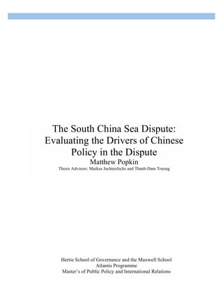 [Type text] [Type text] [Type text]
The South China Sea Dispute:
Evaluating the Drivers of Chinese
Policy in the Dispute
Matthew Popkin
Thesis Advisors: Markus Jachtenfuchs and Thanh-Dam Truong
Hertie School of Governance and the Maxwell School
Atlantis Programme
Master’s of Public Policy and International Relations
 