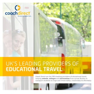 UK’S LEADING PROVIDERS OF
EDUCATIONAL TRAVEL
Coach Direct are the UK’s leading providers of educational travel,
helping schools, colleges and universities from across Britain to
transport students on trips and events safely, comfortably & affordably.
 