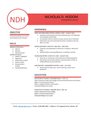 NDH
OBJECTIVE
A full-time position as an entry-
level Quality Control Analyst
SKILLS
Software Proficiencies:
 SAS 9.4
 Minitab
 Microsoft Excel
Statistical Analyses:
 ANOVA / MANOVA
 Regression
 Multivariate analysis
 Power analysis
 Nonparametric
analysis
 Sampling efficiency
NICHOLAS D. HODOM
ENVIRONMENTAL SERVICES
EXPERIENCE
TREES FOR TRIBUTARIES INTERN • NYSDEC • MAY – AUGUST 2016
 Collected monitoring data from past planting sites in the Mohawk
and Champlain watersheds
 Formulated criteria on which to assess success rate of treatment
 Performed a site visit assessing land owner compliance with the
480-a tax code
SENIOR CAPSTONE • SUNY ESF • MAY 2015 – MAY 2016
 Collection and preparation of American, transgenic, hybrid leaf
litters
 ANOVA analysis assessing differences in leaf litter nutrition
TECHNICIAN INTERN • SUNY ESF • JUNE – AUGUST 2015
 Daily set-up, monitoring, and maintenance of field equipment
 Recording, summarizing, analysis, and presentation of data at
Hubbard Brook annual conference
LAB ASSISTANT • WADSWORTH CENTER • JUNE – JULY 2013
 Responsible for data entry, routine cleaning, and set up of
equipment
EDUCATION
BACHELORS OF SCIENCE • DECEMBER 2016 • GPA: 3.5
State University of New York College of Environmental Science and Forestry
Major in Environmental Science
Minor in Applied Statistics and Forestry
Graduated Magna Cum Laude
ASSOCIATES OF SCIENCE • JANUARY 2013 • GPA: 3.8
Hudson Valley Community College
Major in Environmental Science
Graduated Magna Cum Laude
_____________________________________________________________________________________
Email: ndhodom@syr.edu • Phone: (518) 488-7828 • Address: 15 Longwood Drive, Delmar, NY
 