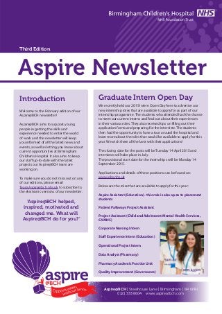 Aspire Newsletter
Introduction
Welcome to the February edition of our
Aspire@BCH newsletter!
Aspire@BCH aims to support young
people in getting the skills and
experience needed to enter the world
of work and this newsletter will keep
you informed of all the latest news and
events, as well as letting you know about
current opportunities at Birmingham
Children’s Hospital. It also aims to keep
our staff up-to-date with the latest
projects our Aspire@BCH team are
working on.
To make sure you do not miss out on any
of our editions, please email
Team.Aspire@bch.nhs.uk to subscribe to
the electronic versions of our newsletter.
‘Aspire@BCH helped,
inspired, motivated and
changed me. What will
Aspire@BCH do for you?’
We recently held our 2015 Intern Open Day here to advertise our
new internship roles that are available to apply for as part of our
internship programme. The students who attended had the chance
to meet our current interns and find out about their experiences
in their various roles. They also received tips on filling out their
application forms and preparing for the interview. The students
then had the opportunity to have a tour around the hospital and
learn more about the roles that would be available to apply for this
year. We wish them all the best with their applications!
The closing date for the posts will be Tuesday 14 April 2015 and
interviews will take place in July.
The provisional start date for the internships will be Monday 14
September 2015.
Applications and details of these positions can be found on:
www.jobs.nhs.uk
Below are the roles that are available to apply for this year:
Aspire Assistant (Education) - this role is also open to placement
students
Patient Pathways Project Assistant
Project Assistant (Child and Adolescent Mental Health Services,
CAMHS)
Corporate Nursing Intern
Staff Experience Intern (Education)
Operational Project Intern
Data Analyst (Pharmacy)
Pharmacy Academic Practice Unit
Quality Improvement (Governance)
Graduate Intern Open Day
Aspire@BCH | Steelhouse Lane | Birmingham | B4 6NH
0121 333 8604 www.aspireatbch.com
Third Edition
 