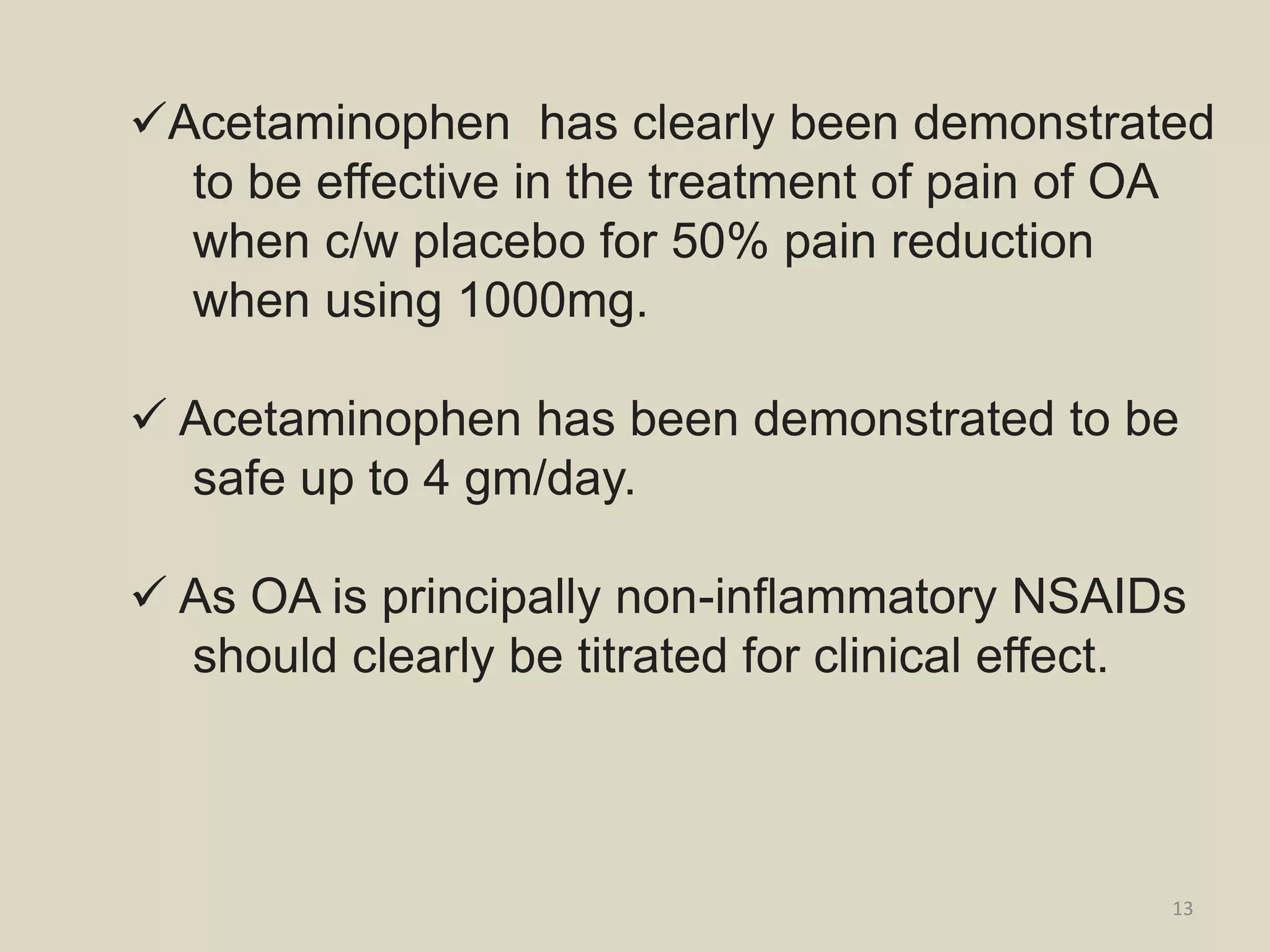 Acetaminophen has clearly been demonstrated
to be effective in the treatment of pain of OA
when c/w placebo for 50% pain reduction
when using 1000mg.
 Acetaminophen has been demonstrated to be
safe up to 4 gm/day.
 As OA is principally non-inflammatory NSAIDs
should clearly be titrated for clinical effect.
13
 