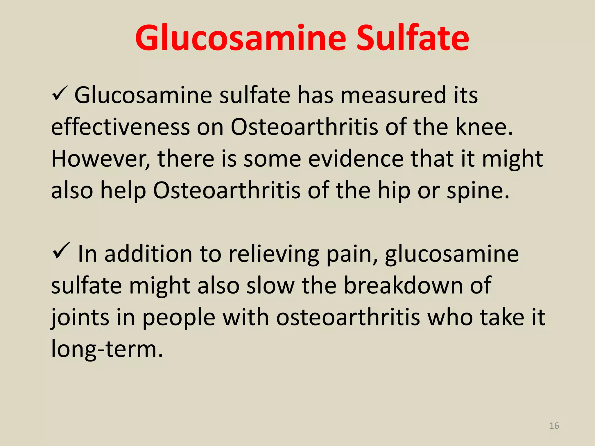 Glucosamine Sulfate
 Glucosamine sulfate has measured its
effectiveness on Osteoarthritis of the knee.
However, there is some evidence that it might
also help Osteoarthritis of the hip or spine.
 In addition to relieving pain, glucosamine
sulfate might also slow the breakdown of
joints in people with osteoarthritis who take it
long-term.
16
 