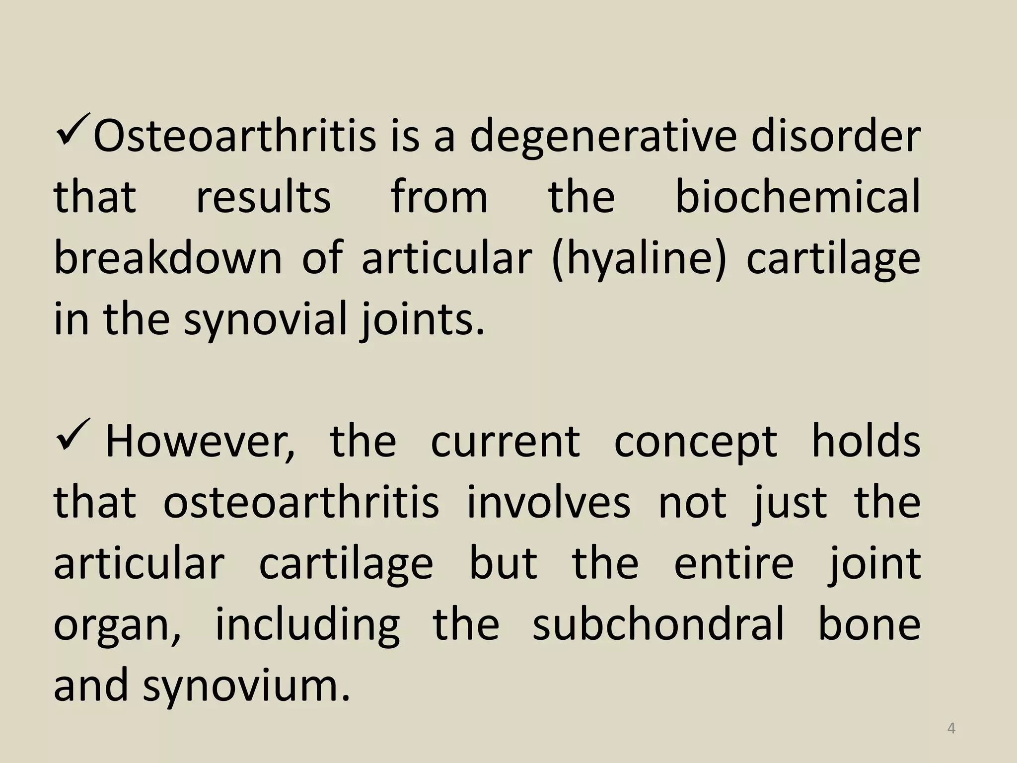 Osteoarthritis is a degenerative disorder
that results from the biochemical
breakdown of articular (hyaline) cartilage
in the synovial joints.
 However, the current concept holds
that osteoarthritis involves not just the
articular cartilage but the entire joint
organ, including the subchondral bone
and synovium.
4
 