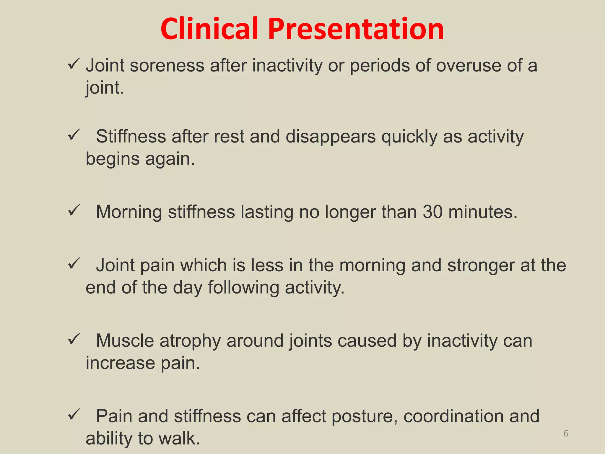 Clinical Presentation
 Joint soreness after inactivity or periods of overuse of a
joint.
 Stiffness after rest and disappears quickly as activity
begins again.
 Morning stiffness lasting no longer than 30 minutes.
 Joint pain which is less in the morning and stronger at the
end of the day following activity.
 Muscle atrophy around joints caused by inactivity can
increase pain.
 Pain and stiffness can affect posture, coordination and
ability to walk. 6
 