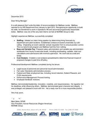 2430 E. Walton Blvd., Auburn Hills, MI 48326 Phone: (248) 373-4300 Fax: (248) 373-3068
December 2013
Dear Hiring Manager:
It is with pleasure that I write this letter of recommendation for Matthew Lenda. Matthew
reported to my HR Department from January to April 2013. Recognizing an opportunity to build
his skills, he transferred to work in Operations HR and assumed progressively responsible
duties. Matthew was one of the very best interns we had at NORMA Group to date.
Highlight experiences Matthew successfully completed:
 Staffing: Initiated an intern hiring pipeline by determining hiring forecasts by
department and plant locations. Established contacts at several universities by cold-
calling. Originating an event calendar and job requisition form to ensure position control.
This is a benchmark program and Matthew built this from nothing.
 Base and Variable Pay: Prepared salary administration and variable pay administration
workbooks from hourly to executive levels, including proofreading, updates, total cost
calculations and submissions with minimal supervision. His work was accurate and
timely.
 Cost Analysis: Created a cost-analysis spreadsheet to determine financial impact of
proposed changes to paid time off policy.
Professional development Matthew completed during his tenure:
 Legal issues of personnel and personnel record administration.
 Fair Labor Standards administrative process.
 Federal and State employment law, including record retention, Bullard-Plawecki, and
FLSA requirements.
 Performance Management Process training.
 Employee handbook revisions.
Matthew demonstrated leadership, innovation, creativity, and responsiveness. He regularly met
his deadlines while influencing others. Matthew demonstrated good character and integrity. I
was privileged and pleased to work with him. He is ready now for a more responsible position.
Very truly yours,
Mark Behe, SPHR
Vice President, Human Resources (Region Americas)
NORMA Group
 