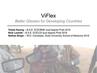 ViFlex
Better Glasses for Developing Countries
Yitaek Hwang – B.S.E. ECE/BME dual degree Pratt 2016
Nick Lockett – B.S.E. ECE/CS dual degree Pratt 2018
Nathan Brajer – M.D. Candidate, Duke University School of Medicine 2018
 