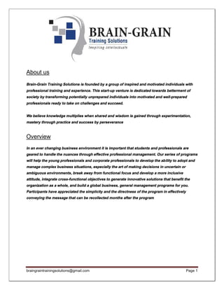 braingraintrainingsolutions@gmail.com Page 1
About us
Brain-Grain Training Solutions is founded by a group of inspired and motivated individuals with
professional training and experience. This start-up venture is dedicated towards betterment of
society by transforming potentially unprepared individuals into motivated and well-prepared
professionals ready to take on challenges and succeed.
We believe knowledge multiplies when shared and wisdom is gained through experimentation,
mastery through practice and success by perseverance
Overview
In an ever changing business environment it is important that students and professionals are
geared to handle the nuances through effective professional management. Our series of programs
will help the young professionals and corporate professionals to develop the ability to adopt and
manage complex business situations, especially the art of making decisions in uncertain or
ambiguous environments, break away from functional focus and develop a more inclusive
attitude, integrate cross-functional objectives to generate innovative solutions that benefit the
organization as a whole, and build a global business, general management programs for you.
Participants have appreciated the simplicity and the directness of the program in effectively
conveying the message that can be recollected months after the program
 