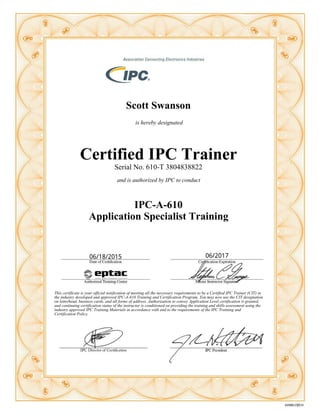 Scott Swanson
is hereby designated
Certified IPC Trainer
Serial No. 610-T 3804838822
and is authorized by IPC to conduct
IPC-A-610
Application Specialist Training
This certificate is your official notification of meeting all the necessary requirements to be a Certified IPC Trainer (CIT) in
the industry developed and approved IPC-A-610 Training and Certification Program. You may now use the CIT designation
on letterhead, business cards, and all forms of address. Authorization to convey Application Level certification is granted,
and continuing certification status of the instructor is conditioned on providing the training and skills assessment using the
industry approved IPC Training Materials in accordance with and to the requirements of the IPC Training and
Certification Policy.
 
06/18/2015 06/2017
 