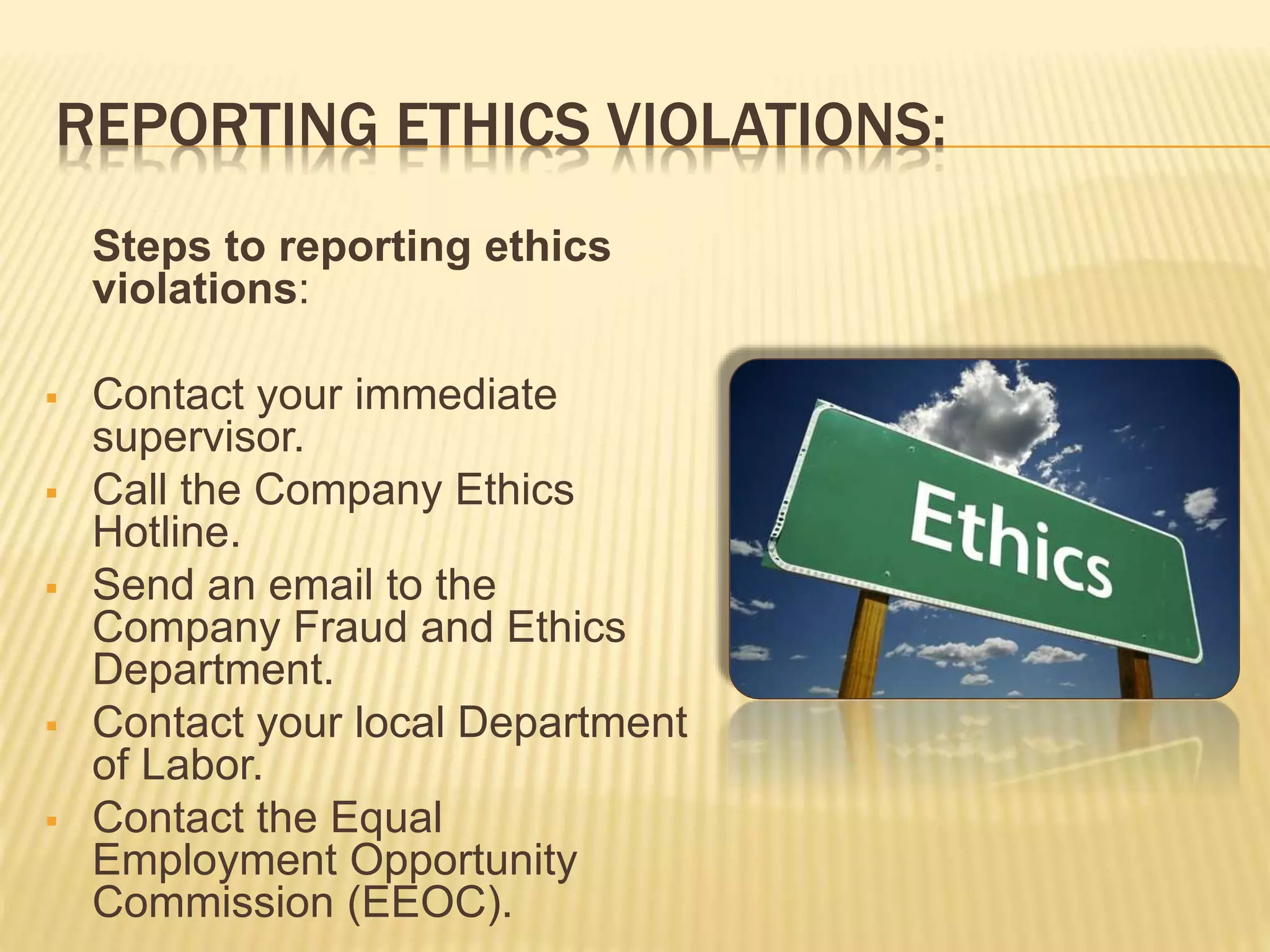 REPORTING ETHICS VIOLATIONS:
Steps to reporting ethics
violations:
 Contact your immediate
supervisor.
 Call the Company Ethics
Hotline.
 Send an email to the
Company Fraud and Ethics
Department.
 Contact your local Department
of Labor.
 Contact the Equal
Employment Opportunity
Commission (EEOC).
 