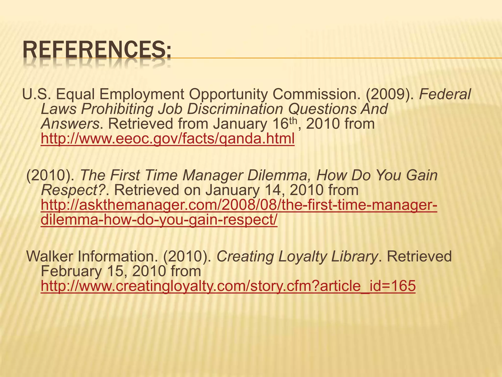 REFERENCES:
U.S. Equal Employment Opportunity Commission. (2009). Federal
Laws Prohibiting Job Discrimination Questions And
Answers. Retrieved from January 16th, 2010 from
http://www.eeoc.gov/facts/qanda.html
(2010). The First Time Manager Dilemma, How Do You Gain
Respect?. Retrieved on January 14, 2010 from
http://askthemanager.com/2008/08/the-first-time-manager-
dilemma-how-do-you-gain-respect/
Walker Information. (2010). Creating Loyalty Library. Retrieved
February 15, 2010 from
http://www.creatingloyalty.com/story.cfm?article_id=165
 