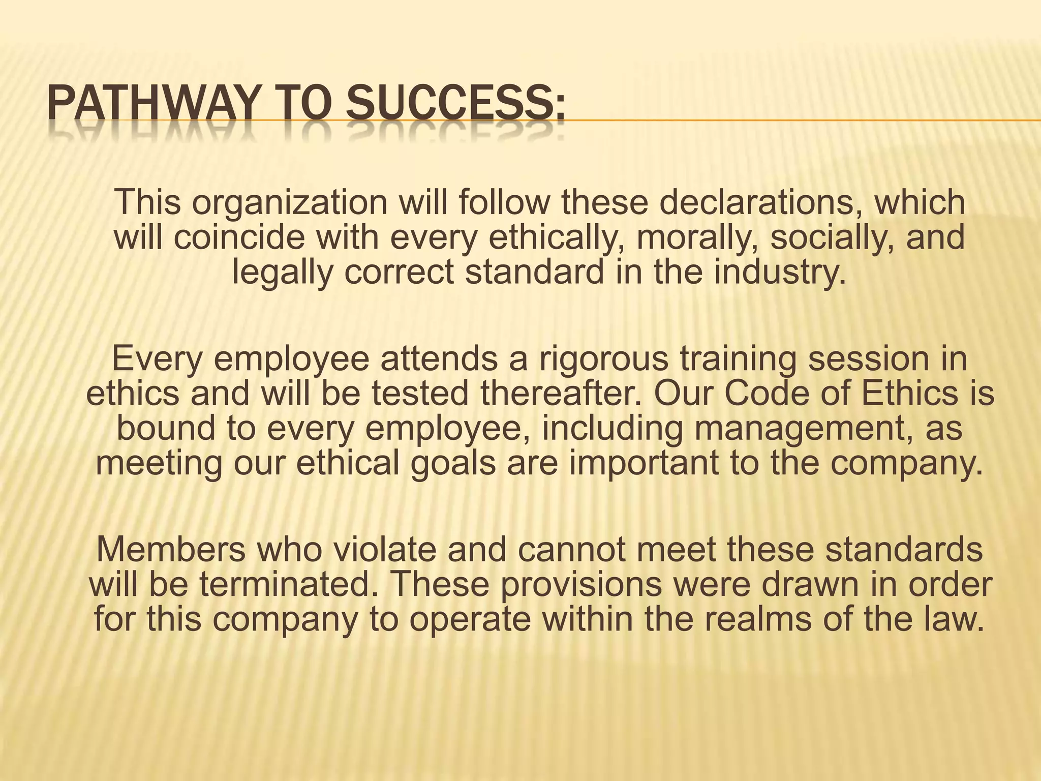 PATHWAY TO SUCCESS:
This organization will follow these declarations, which
will coincide with every ethically, morally, socially, and
legally correct standard in the industry.
Every employee attends a rigorous training session in
ethics and will be tested thereafter. Our Code of Ethics is
bound to every employee, including management, as
meeting our ethical goals are important to the company.
Members who violate and cannot meet these standards
will be terminated. These provisions were drawn in order
for this company to operate within the realms of the law.
 