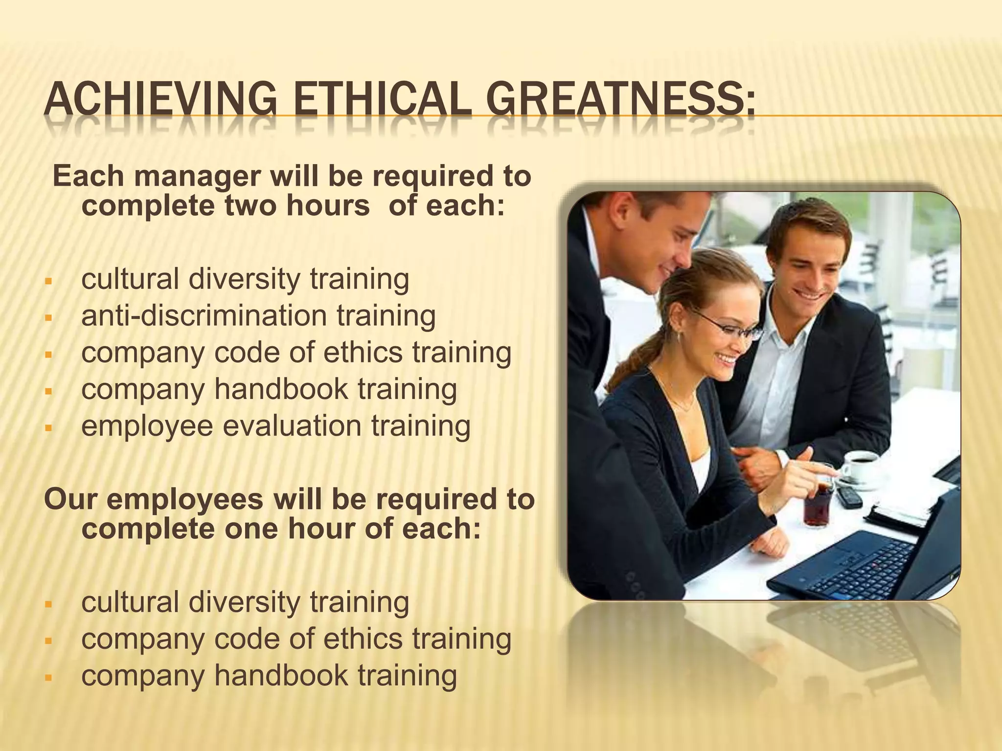 ACHIEVING ETHICAL GREATNESS:
Each manager will be required to
complete two hours of each:
 cultural diversity training
 anti-discrimination training
 company code of ethics training
 company handbook training
 employee evaluation training
Our employees will be required to
complete one hour of each:
 cultural diversity training
 company code of ethics training
 company handbook training
 
