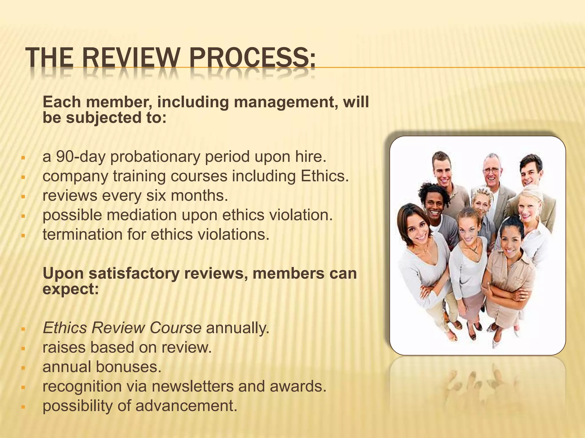 THE REVIEW PROCESS:
Each member, including management, will
be subjected to:
 a 90-day probationary period upon hire.
 company training courses including Ethics.
 reviews every six months.
 possible mediation upon ethics violation.
 termination for ethics violations.
Upon satisfactory reviews, members can
expect:
 Ethics Review Course annually.
 raises based on review.
 annual bonuses.
 recognition via newsletters and awards.
 possibility of advancement.
 