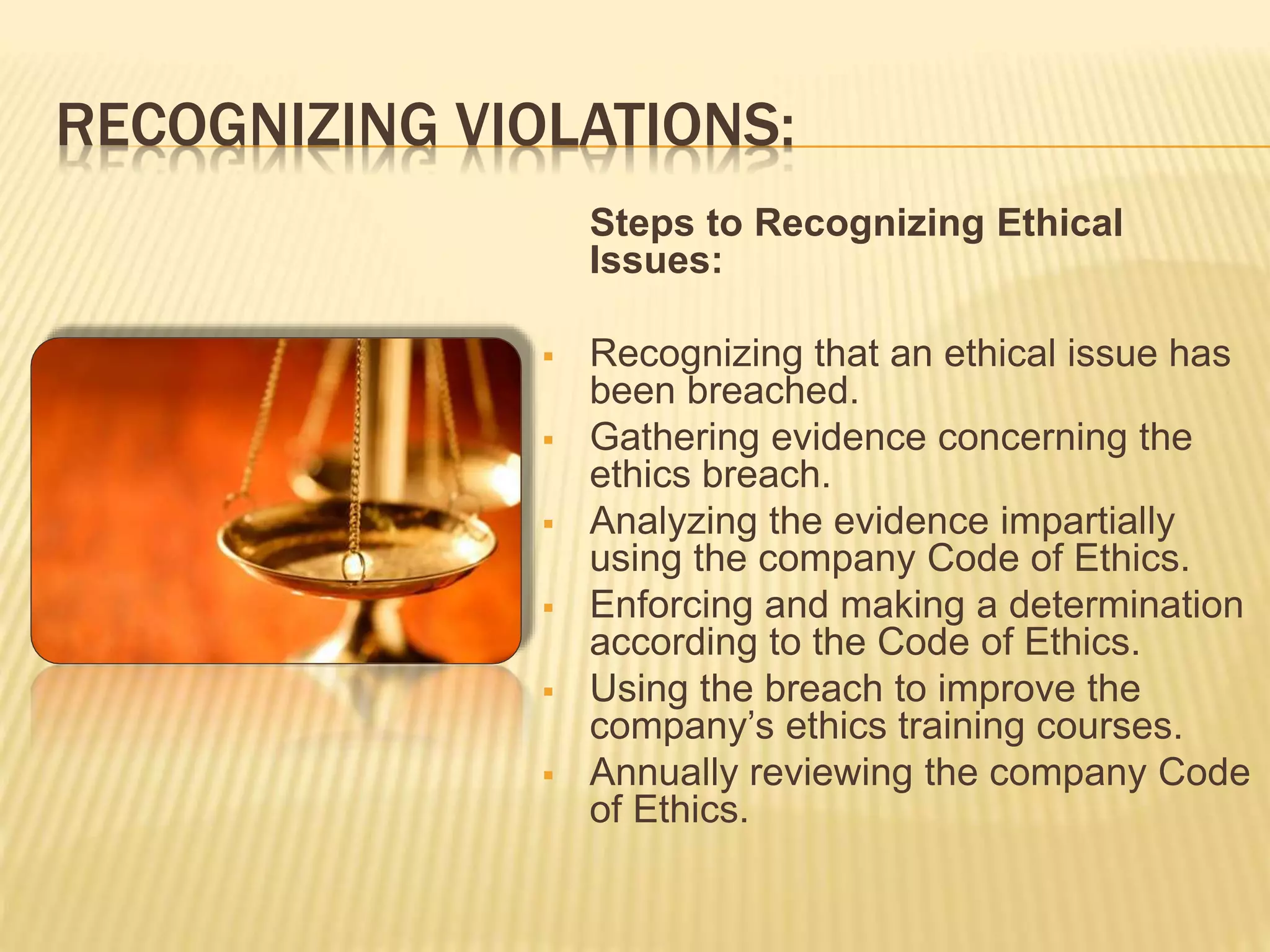 RECOGNIZING VIOLATIONS:
Steps to Recognizing Ethical
Issues:
 Recognizing that an ethical issue has
been breached.
 Gathering evidence concerning the
ethics breach.
 Analyzing the evidence impartially
using the company Code of Ethics.
 Enforcing and making a determination
according to the Code of Ethics.
 Using the breach to improve the
company’s ethics training courses.
 Annually reviewing the company Code
of Ethics.
 
