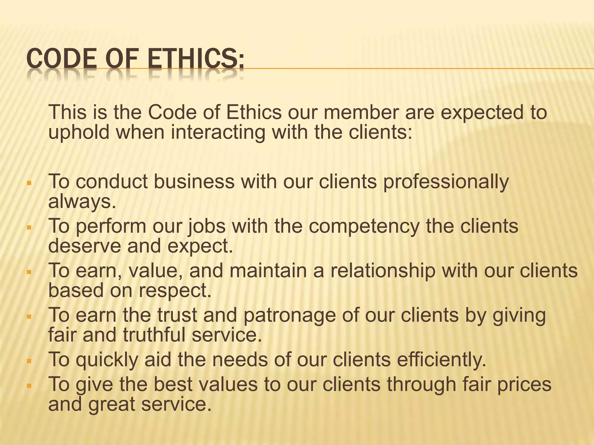 CODE OF ETHICS:
This is the Code of Ethics our member are expected to
uphold when interacting with the clients:
 To conduct business with our clients professionally
always.
 To perform our jobs with the competency the clients
deserve and expect.
 To earn, value, and maintain a relationship with our clients
based on respect.
 To earn the trust and patronage of our clients by giving
fair and truthful service.
 To quickly aid the needs of our clients efficiently.
 To give the best values to our clients through fair prices
and great service.
 