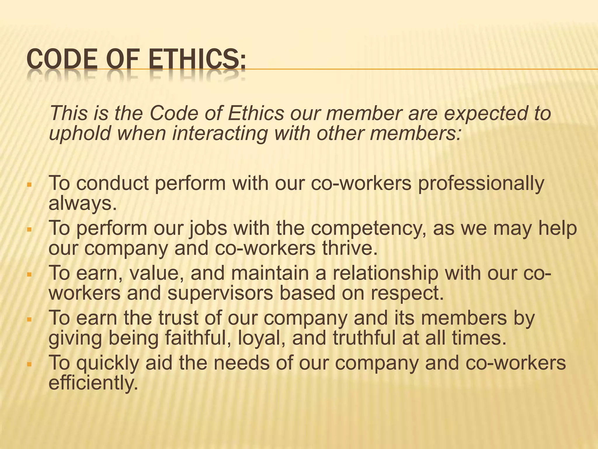 CODE OF ETHICS:
This is the Code of Ethics our member are expected to
uphold when interacting with other members:
 To conduct perform with our co-workers professionally
always.
 To perform our jobs with the competency, as we may help
our company and co-workers thrive.
 To earn, value, and maintain a relationship with our co-
workers and supervisors based on respect.
 To earn the trust of our company and its members by
giving being faithful, loyal, and truthful at all times.
 To quickly aid the needs of our company and co-workers
efficiently.
 
