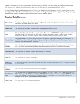Copyright © 2012 Afni, Inc. Page 3
The file is formatted so the field names are in the first row of the records. The field names do not need to match the
field names of the requirements below, as long as each can be mapped to the database fields below.
All claim data for automobile losses be reported. There’s no need to pre-filter losses by peril, or cause of loss, or any
other type of filter. We often find that claims were miscoded resulting in lost subrogation opportunity. Our proprietary
algorithms can identify these miscoded losses and flag them for manual review.
Required Data Elements.
Claim Number
The claim number that identifies each record or group of records. A unique claim identifier or claim number is
required to accurately identify each record.
Date of Loss The date the loss occurred. This is important to determine if a statute has run.
Peril
This identifies the peril and is often our primary filter. This can be a “CODE” field using the carrier’s proprietary
codes so long as a text description of each code is available. Examples include: comprehensive, collision,
bodily injury, Med Pay, uninsured motorist, underinsured motorist, property damage, and others.
Cause of Loss
This identifies the cause of loss, carrier proprietary cause of loss codes are acceptable if text descriptions are
available for each code. Examples include: glass, rock chip, hit while parked, wind/hail, towing and labor,
collision, rental reimbursement, and others.
Line of
Business
Generally this refers to Private Passenger Auto or Commercial Auto. If other lines of business are identified or
this is not clearly identified, then some field that clearly identifies commercial vs. personal auto claims.
Amount of Loss The amount of the total loss, this may be higher than the loss paid.
Loss Paid The amount of the loss paid on the claim.
Referred to
Subrogation
A flag or indicator identifying those claims that have been referred for subrogation. This is important for training
our initial model.
Recovery
Amount
The amount of recovery for claims referred to subrogation.
Description of
Loss
The full description or note textually describes the details of the loss. It is okay if this is a description from the
FNOL, however, as much detail as possible and the full text of this field is required. Truncated DOL fields won’t
work, unfortunately. This is the primary field used in our text analysis and is the most critical field of all! An
example: “IV was hit by OV when backing out of driveway.”
State of Loss U.S. State where the loss or accident occurred.
 