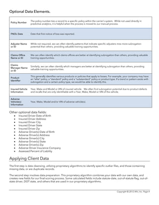 Copyright © 2012 Afni, Inc. Page 4
Optional Data Elements.
Policy Number
The policy number ties a record to a specific policy within the carrier’s system. While not used directly in
predictive analytics, it is helpful when the process is moved to our manual process.
FNOL Date Date that first notice of loss was reported.
Adjuster Name
or ID
While not required, we can often identify patterns that indicate specific adjusters miss more subrogation
potential than others, providing valuable training opportunities.
Claims Office
Name or ID
We can often identify which claims offices are better at identifying subrogation than others, providing valuable
training opportunities.
Claims
Manager Name
or ID
Similarly, we can often identify which managers are better at identifying subrogation than others, providing
valuable training opportunities.
Product
Identifier
This generally identifies various products or policies that apply to losses. For example, your company may have
an “elite” policy, a “standard” policy and a “substandard” policy or product type. If a trend or pattern exists with
subrogation and a certain policy type, we would be able to identify this.
Insured Vehicle
Information
Year, Make and Model or VIN of insured vehicle. We often find subrogation potential due to product defects
and recalls that are only identifiable with a Year, Make, Model or VIN of the vehicle.
Adverse
Vehicle(s)
Information
Year, Make, Model and/or VIN of adverse vehicle(s).
Other optional data fields:
• Insured Driver Date of Birth
• Insured Driver Address
• Insured Driver City
• Insured Driver State
• Insured Driver Zip
• Adverse Driver(s) Date of Birth
• Adverse Driver(s) Address
• Adverse Driver(s) City
• Adverse Driver(s) State
• Adverse Driver(s) Zip
• Adverse Driver Insurance Company
• Assessed Percent of Liability
Applying Client Data
The first step is data cleansing, utilizing proprietary algorithms to identify specific outlier files, and those containing
missing data, or are duplicate records.
The second step involves data preparation. This proprietary algorithm combines your data with our own data, and
creates new fields for our final scoring process. Some calculated fields include statute-date, out-of-statute flag, out-of-
state driver, DOT state, and others that are used in our proprietary algorithms.
 